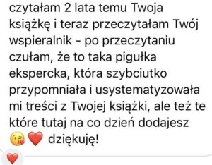 Screen z opinią na temat wspieralnika o treści: "czytałam 2 lata temu Twoją książkę i teraz przeczytałam Twój wspieranik - po przeczytaniu czuła, że to taka pigułka ekspercka, która szybciutko przypomniała i usystematyzowała mi treści z Twojej książki, ale też te, które tutaj na co dzień dodajesz ????❤️ dziękuję!