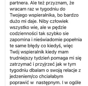 Screen z opinią na temat wspieralnika o treści: "Ale też przyznam, że wracam raz w tygodniu do Twojego wspieralnika, bo bardzo dużo mi daje. Niby człowiek wszystko wie, ale w pędzie codzienności tak szybko sie zapominam i nieświadomie popełnia te same błędy co kiedyś, więc Twój wspieralnik kiedy mam trudniejszy tydzień pomaga mi się zatrzymać i przyjrzeć jak w tym tygodniu dbałam o swoją relację z jedzeniem i co chciałabym poprawić"
